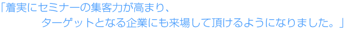 着実にセミナーの集客力が高まり、ターゲットとなる企業にも来場して頂けるようになりました。 