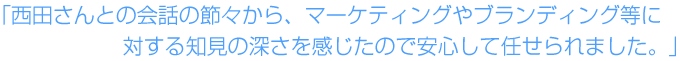 西田さんとの会話の節々から、マーケティングやブランディング等に対する知見の深さを感じたので安心して任せられました。 